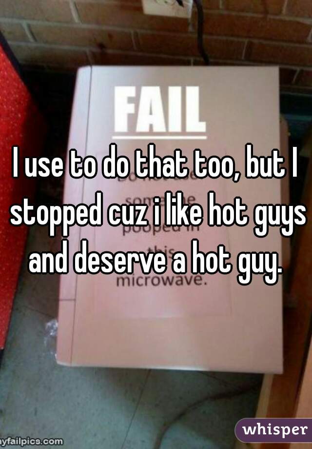 I use to do that too, but I stopped cuz i like hot guys and deserve a hot guy. 