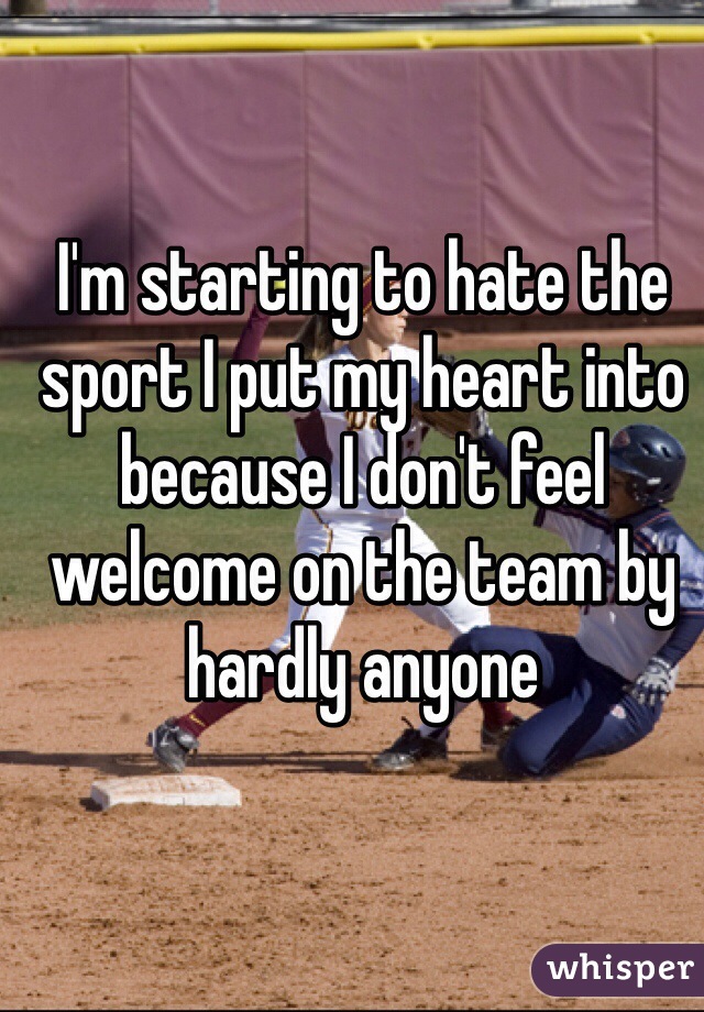 I'm starting to hate the sport I put my heart into because I don't feel welcome on the team by hardly anyone