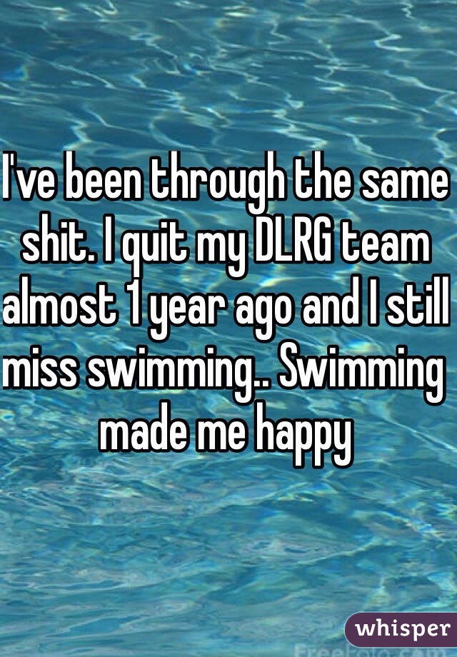 I've been through the same shit. I quit my DLRG team almost 1 year ago and I still miss swimming.. Swimming made me happy 