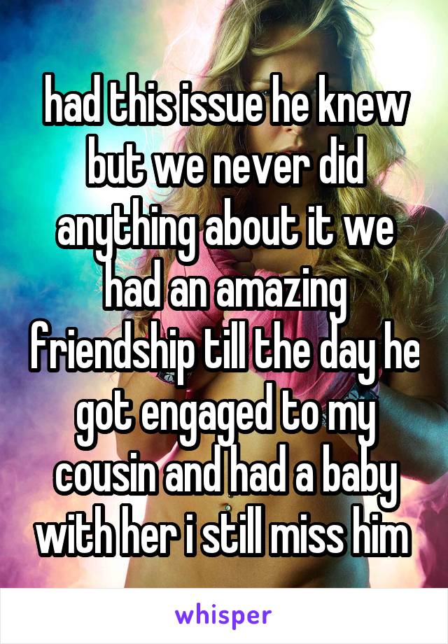 had this issue he knew but we never did anything about it we had an amazing friendship till the day he got engaged to my cousin and had a baby with her i still miss him 