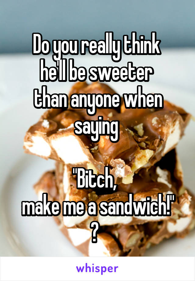 Do you really think 
he'll be sweeter 
than anyone when saying 
 
"Bitch,  
make me a sandwich!" ?  