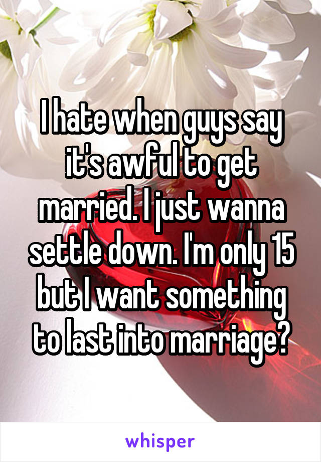 I hate when guys say it's awful to get married. I just wanna settle down. I'm only 15 but I want something to last into marriage😞