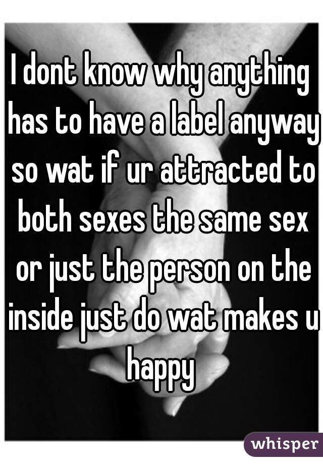 I dont know why anything has to have a label anyway so wat if ur attracted to both sexes the same sex or just the person on the inside just do wat makes u happy 