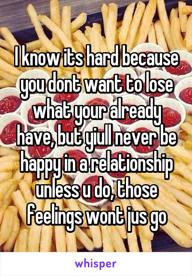 I know its hard because you dont want to lose what your already have, but yiull never be happy in a relationship unless u do, those feelings wont jus go