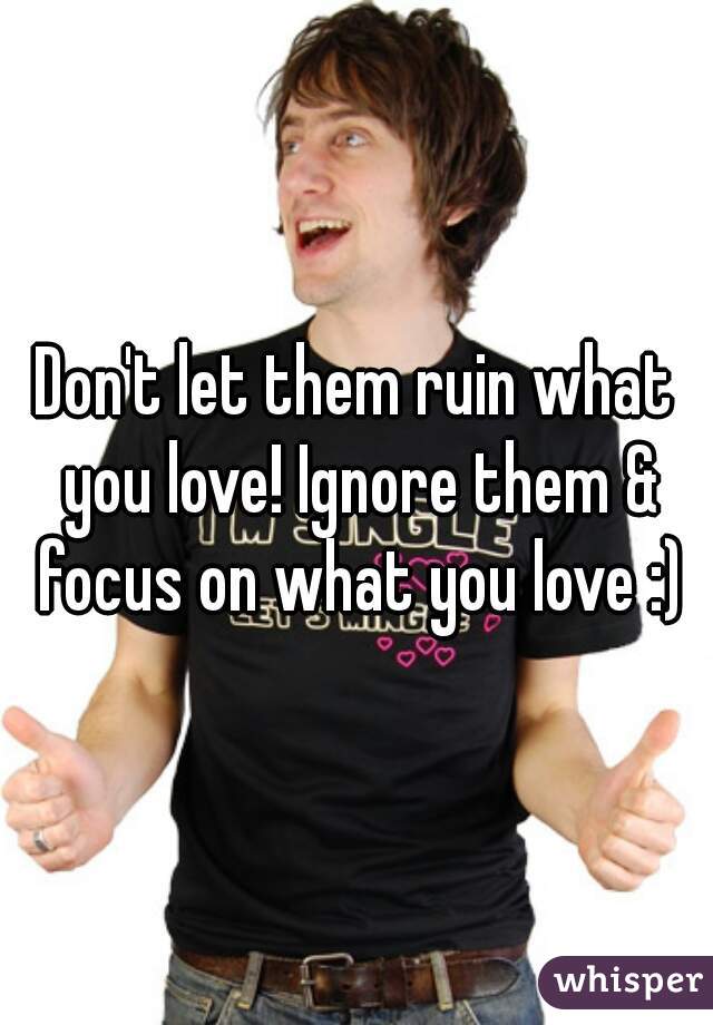 Don't let them ruin what you love! Ignore them & focus on what you love :)