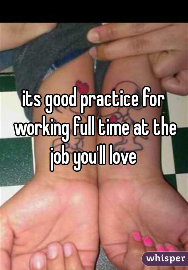 its good practice for working full time at the job you'll love 