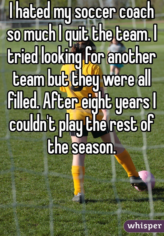 I hated my soccer coach so much I quit the team. I tried looking for another team but they were all filled. After eight years I couldn't play the rest of the season.