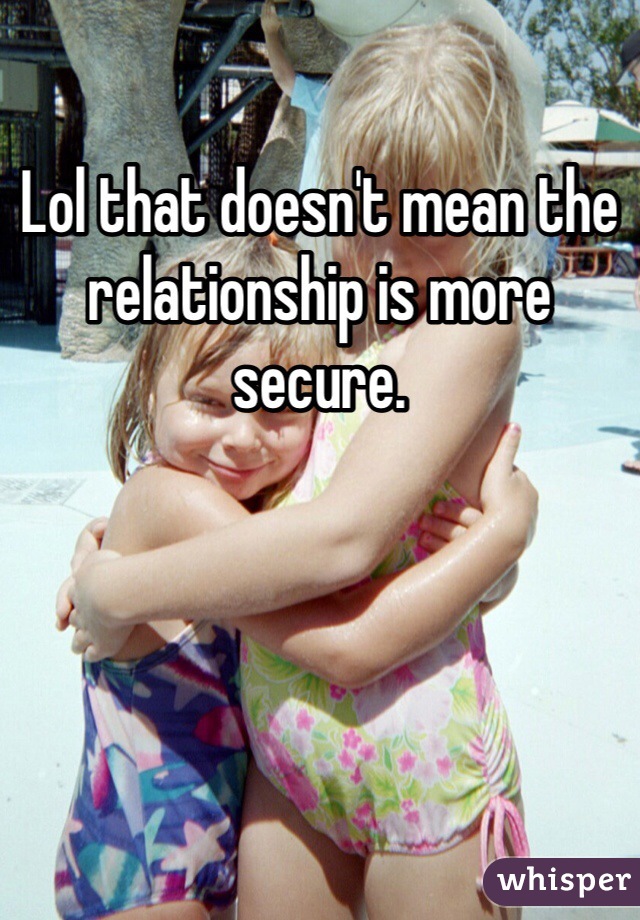 Lol that doesn't mean the relationship is more secure.