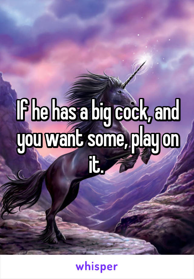 If he has a big cock, and you want some, play on it. 