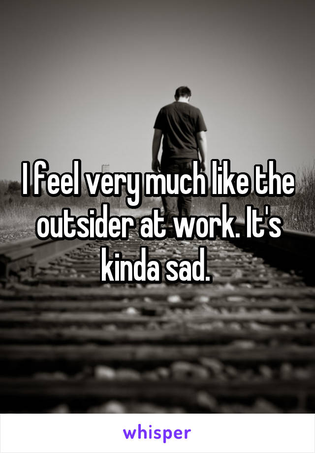 I feel very much like the outsider at work. It's kinda sad. 