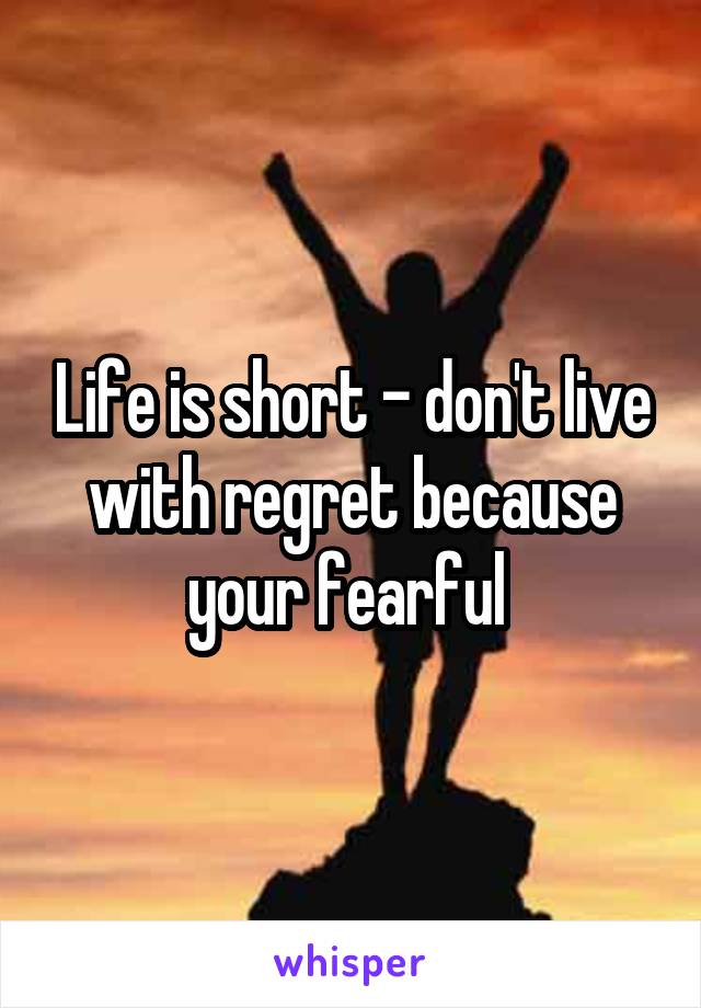 Life is short - don't live with regret because your fearful 