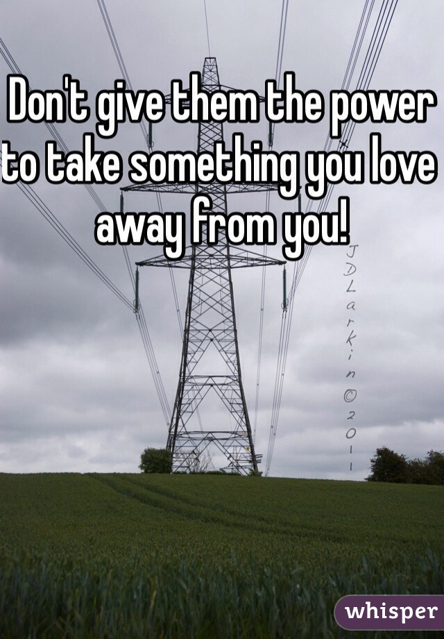 Don't give them the power to take something you love away from you! 