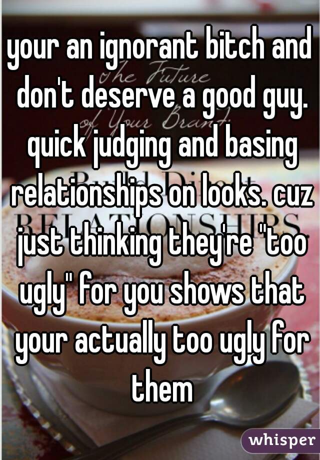 your an ignorant bitch and don't deserve a good guy. quick judging and basing relationships on looks. cuz just thinking they're "too ugly" for you shows that your actually too ugly for them