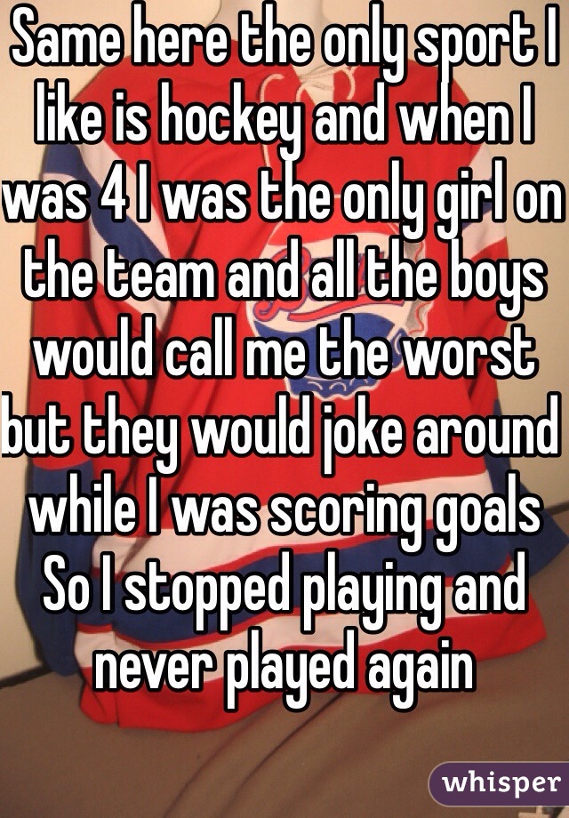 Same here the only sport I like is hockey and when I was 4 I was the only girl on the team and all the boys would call me the worst but they would joke around while I was scoring goals 
So I stopped playing and never played again