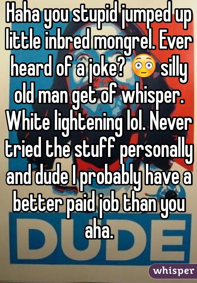 Haha you stupid jumped up little inbred mongrel. Ever heard of a joke? 😳 silly old man get of whisper. White lightening lol. Never tried the stuff personally and dude I probably have a better paid job than you aha. 