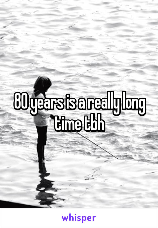 80 years is a really long time tbh