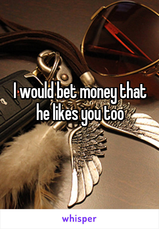 I would bet money that he likes you too
