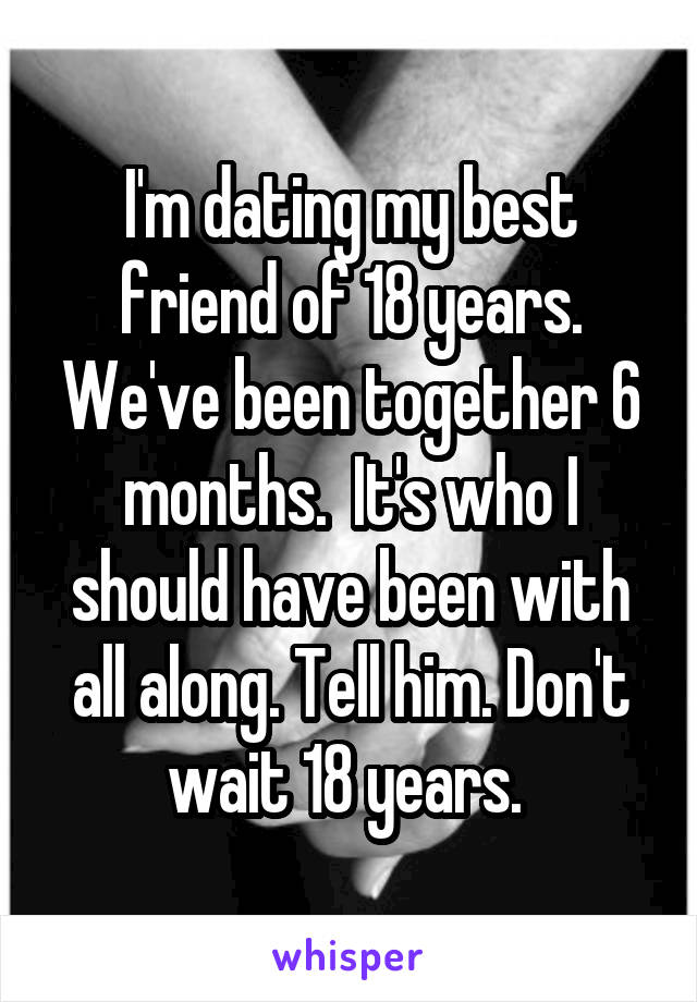 I'm dating my best friend of 18 years. We've been together 6 months.  It's who I should have been with all along. Tell him. Don't wait 18 years. 