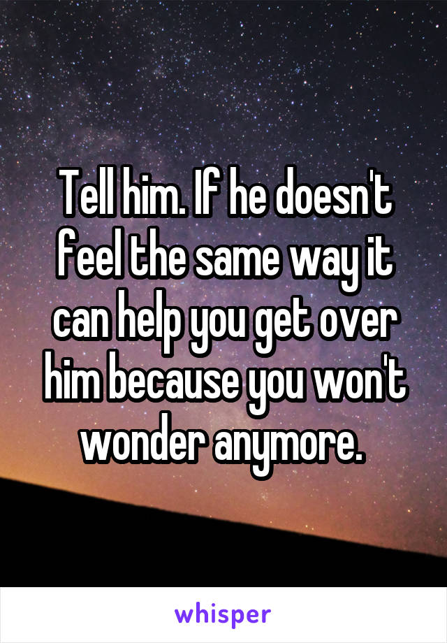 Tell him. If he doesn't feel the same way it can help you get over him because you won't wonder anymore. 