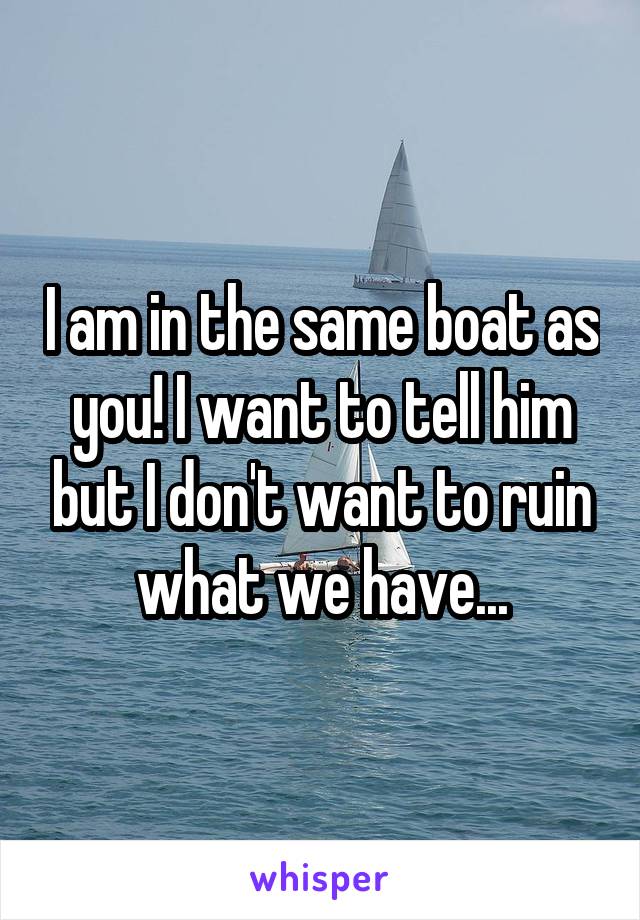 I am in the same boat as you! I want to tell him but I don't want to ruin what we have...