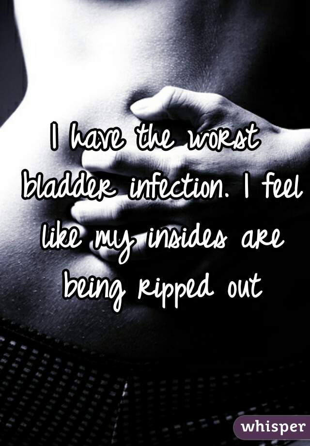 I have the worst bladder infection. I feel like my insides are being ripped out