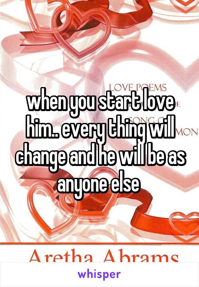 when you start love him.. every thing will change and he will be as anyone else 