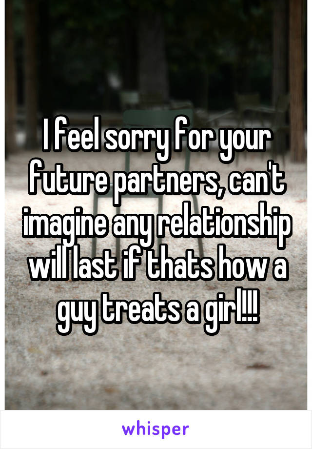 I feel sorry for your future partners, can't imagine any relationship will last if thats how a guy treats a girl!!!