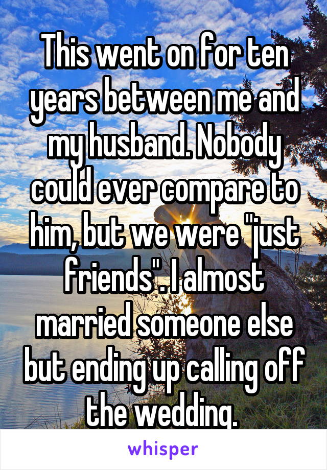 This went on for ten years between me and my husband. Nobody could ever compare to him, but we were "just friends". I almost married someone else but ending up calling off the wedding. 