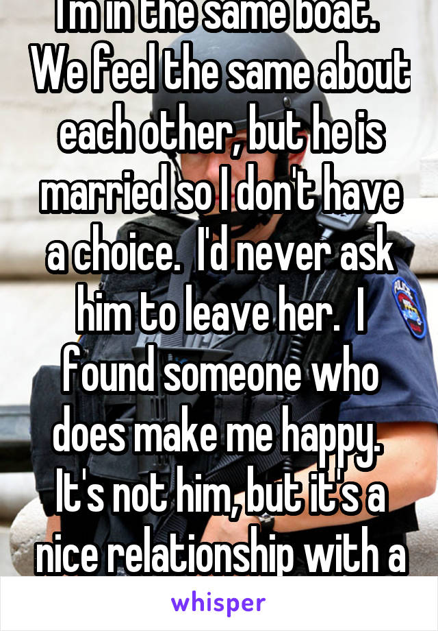 I'm in the same boat.  We feel the same about each other, but he is married so I don't have a choice.  I'd never ask him to leave her.  I found someone who does make me happy.  It's not him, but it's a nice relationship with a good man. 