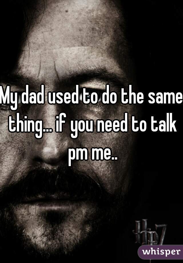 My dad used to do the same thing... if you need to talk pm me..