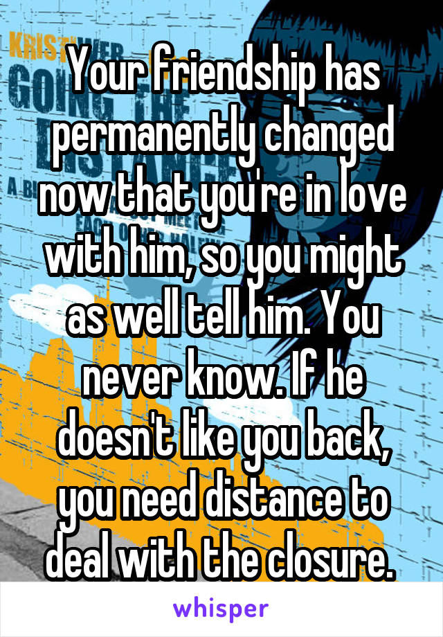 Your friendship has permanently changed now that you're in love with him, so you might as well tell him. You never know. If he doesn't like you back, you need distance to deal with the closure. 