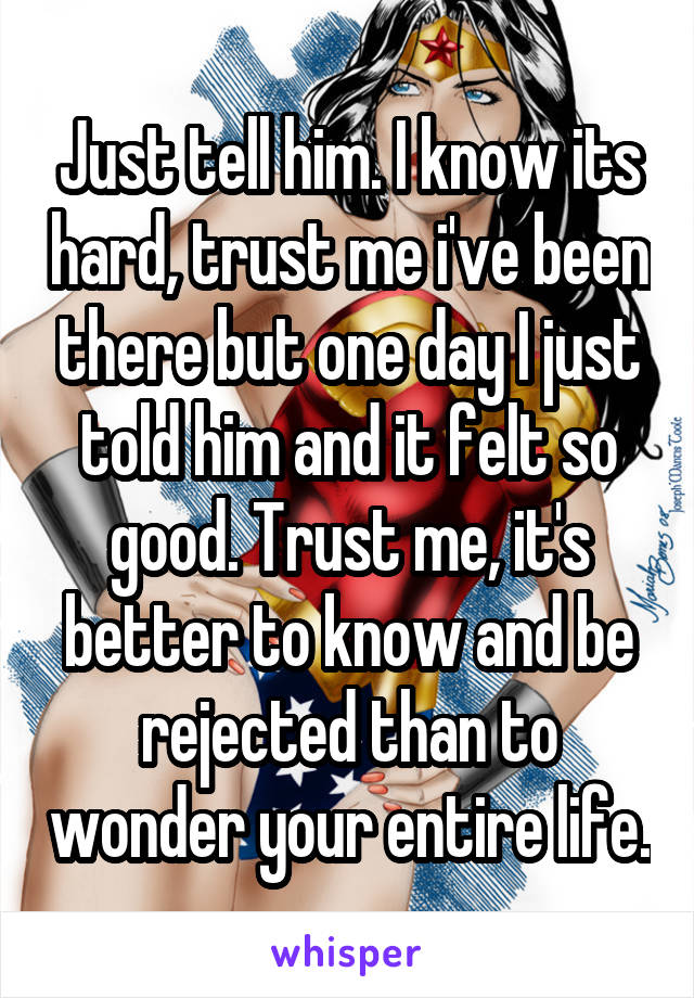 Just tell him. I know its hard, trust me i've been there but one day I just told him and it felt so good. Trust me, it's better to know and be rejected than to wonder your entire life.