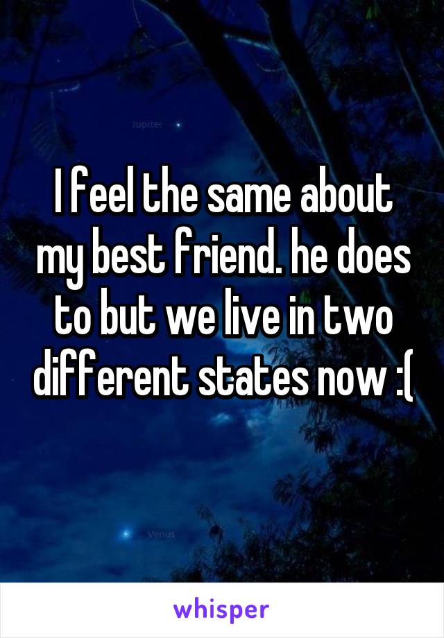 I feel the same about my best friend. he does to but we live in two different states now :( 