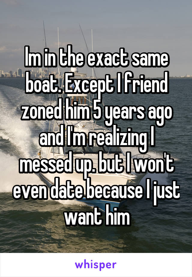 Im in the exact same boat. Except I friend zoned him 5 years ago and I'm realizing I messed up. but I won't even date because I just want him