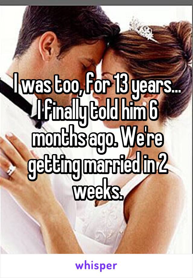 I was too, for 13 years... I finally told him 6 months ago. We're getting married in 2 weeks.