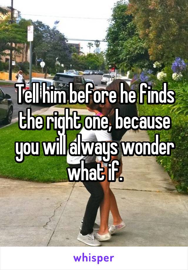 Tell him before he finds the right one, because you will always wonder what if.