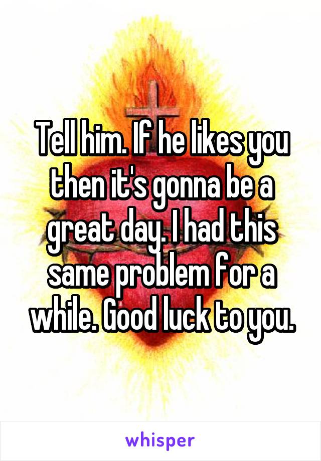 Tell him. If he likes you then it's gonna be a great day. I had this same problem for a while. Good luck to you.