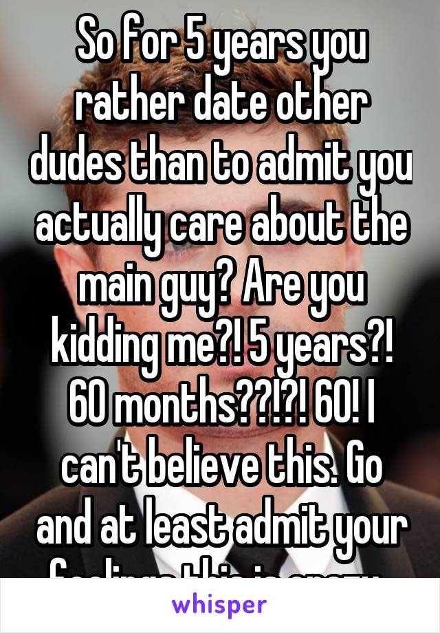 So for 5 years you rather date other dudes than to admit you actually care about the main guy? Are you kidding me?! 5 years?! 60 months??!?! 60! I can't believe this. Go and at least admit your feelings this is crazy. 