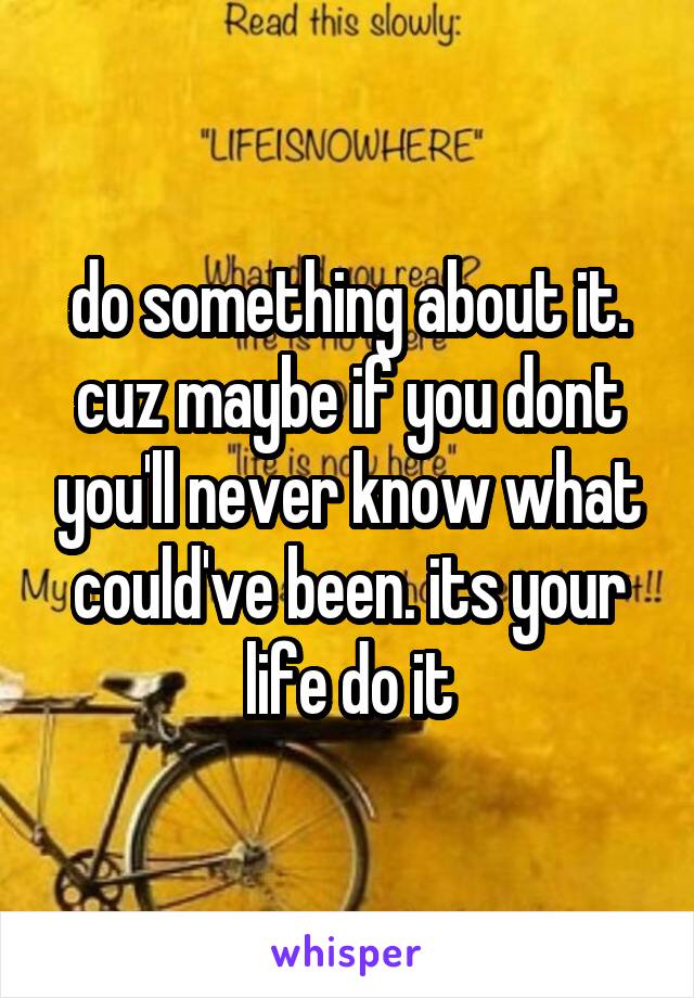  do something about it. cuz maybe if you dont you'll never know what could've been. its your life do it