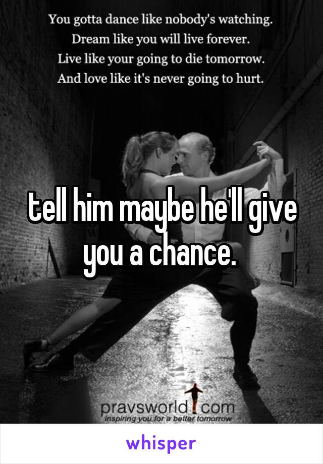 tell him maybe he'll give you a chance. 