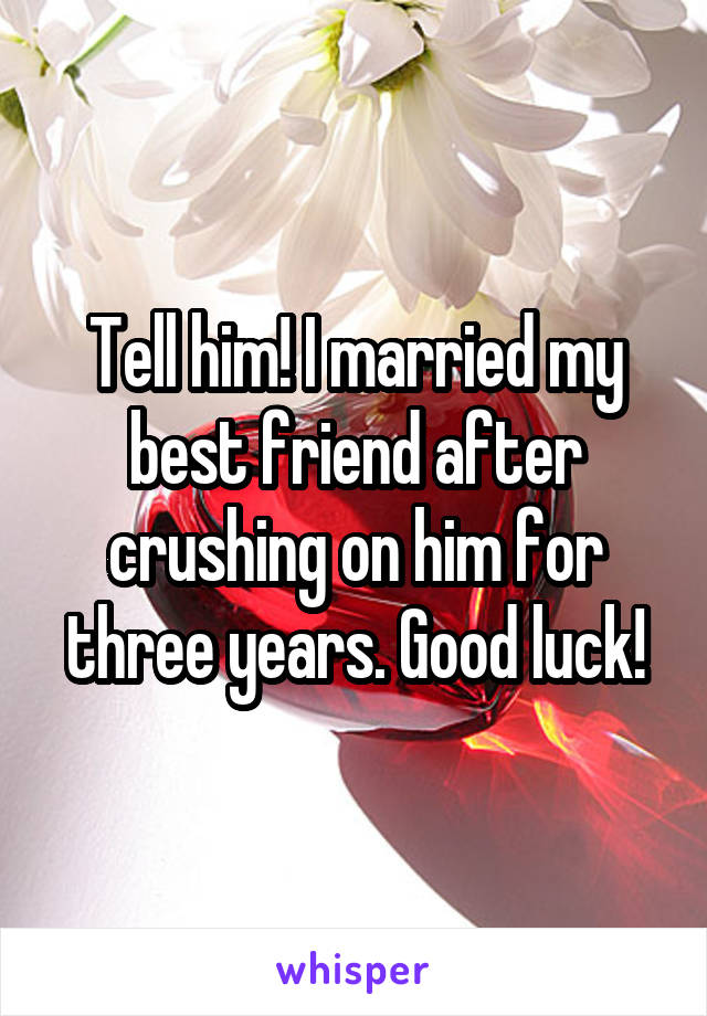 Tell him! I married my best friend after crushing on him for three years. Good luck!