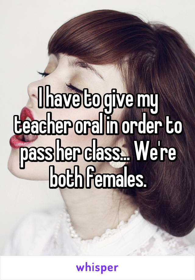 I have to give my teacher oral in order to pass her class... We're both females.