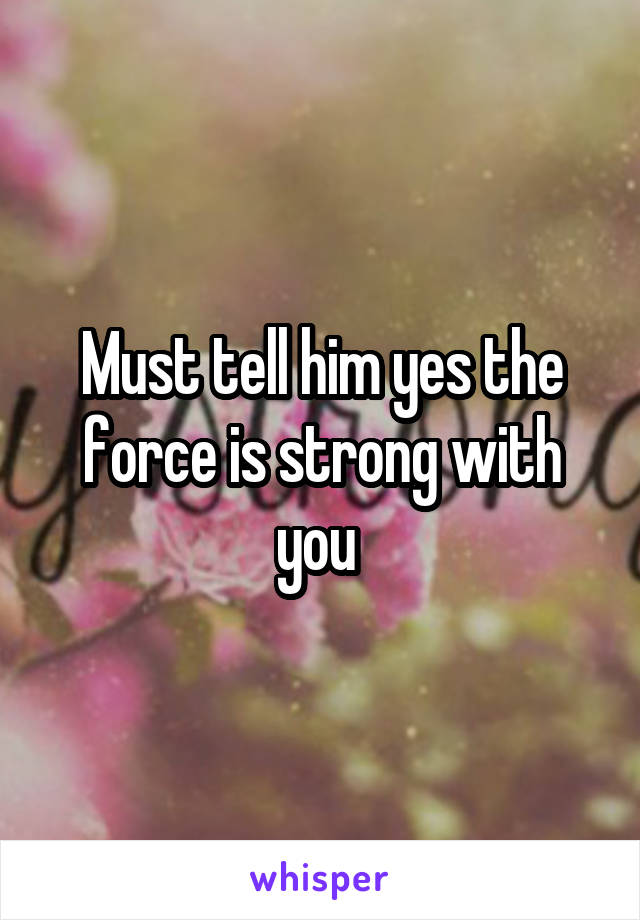 Must tell him yes the force is strong with you 