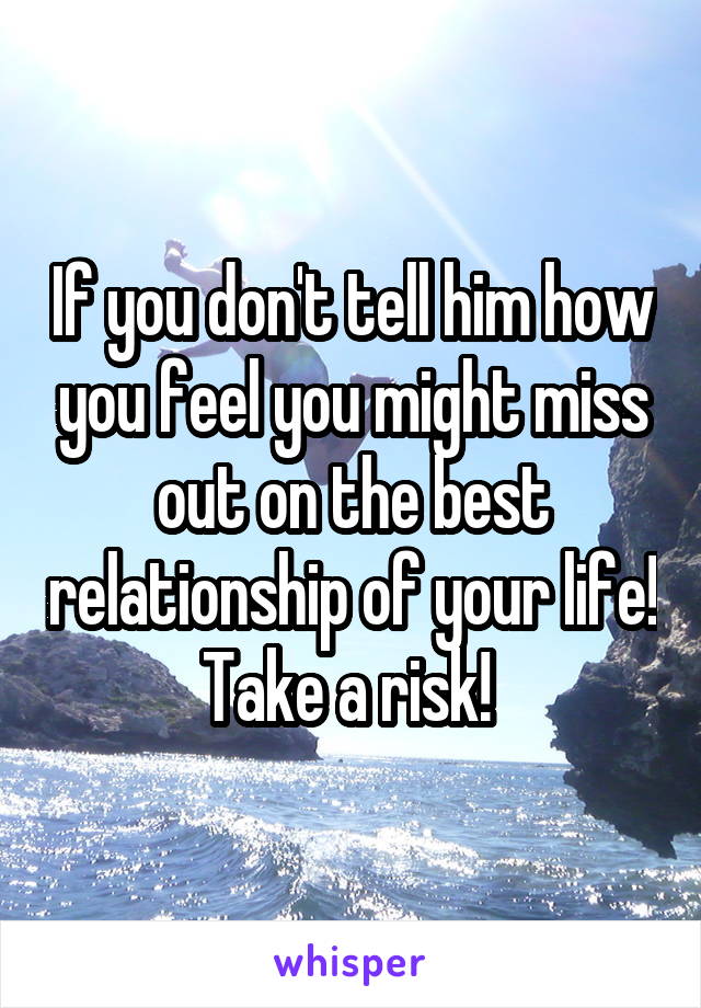 If you don't tell him how you feel you might miss out on the best relationship of your life! Take a risk! 