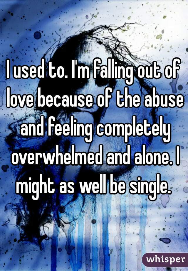 I used to. I'm falling out of love because of the abuse and feeling completely overwhelmed and alone. I might as well be single. 