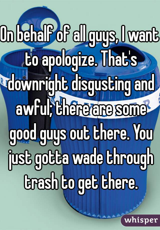 On behalf of all guys, I want to apologize. That's downright disgusting and awful; there are some good guys out there. You just gotta wade through trash to get there.