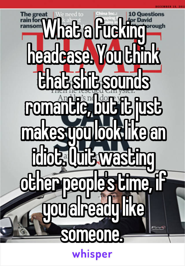 What a fucking headcase. You think that shit sounds romantic, but it just makes you look like an idiot. Quit wasting other people's time, if you already like someone. 