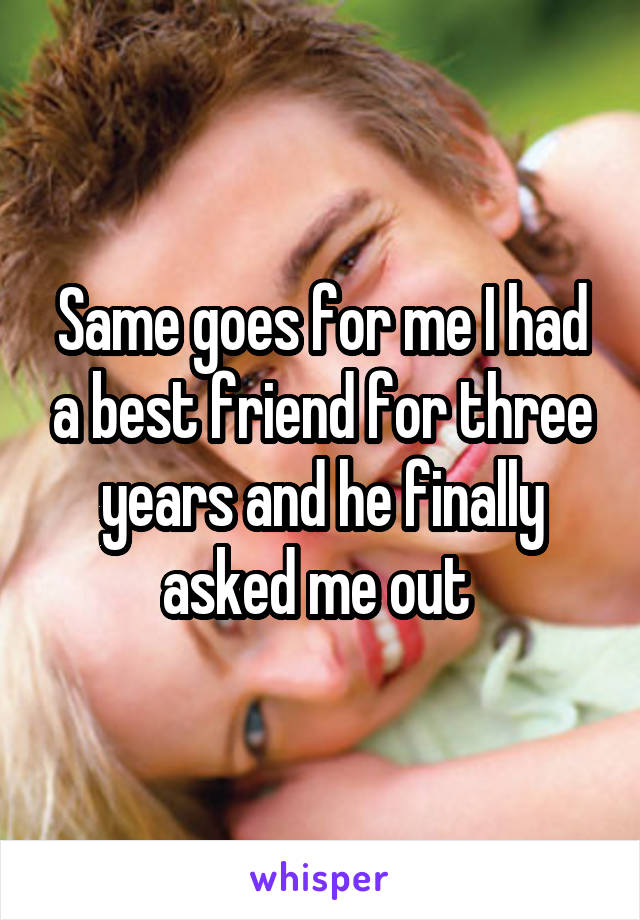 Same goes for me I had a best friend for three years and he finally asked me out 