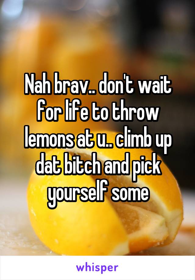 Nah brav.. don't wait for life to throw lemons at u.. climb up dat bitch and pick yourself some