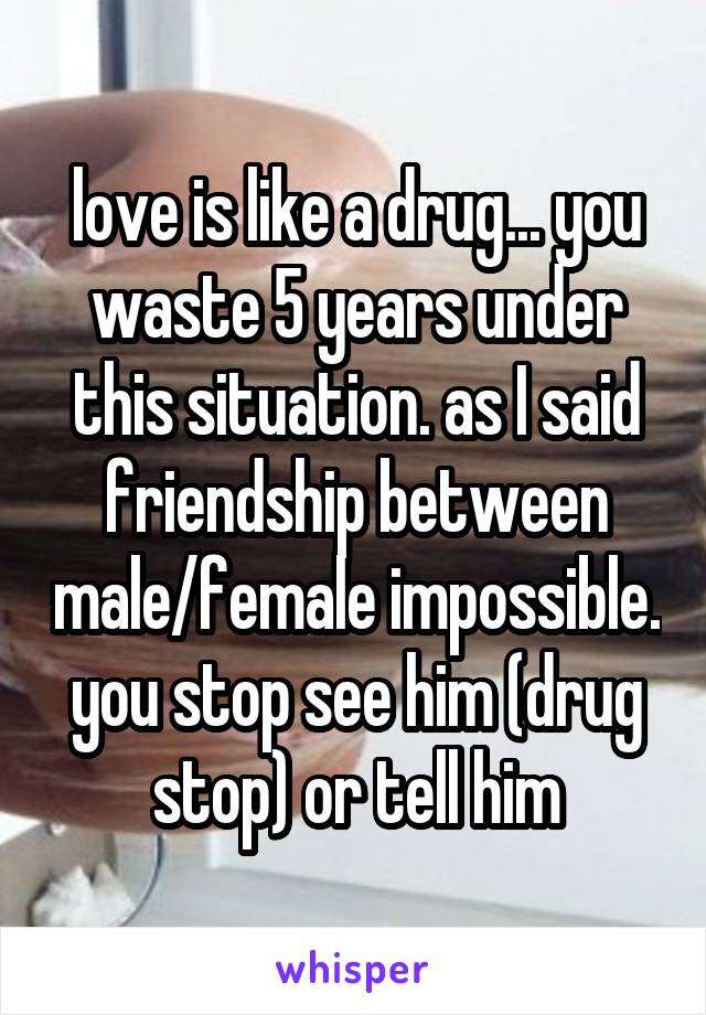 love is like a drug... you waste 5 years under this situation. as I said friendship between male/female impossible. you stop see him (drug stop) or tell him